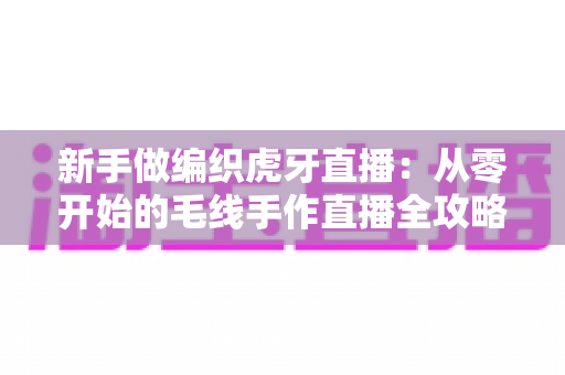 新手做编织虎牙直播：从零开始的毛线手作直播全攻略