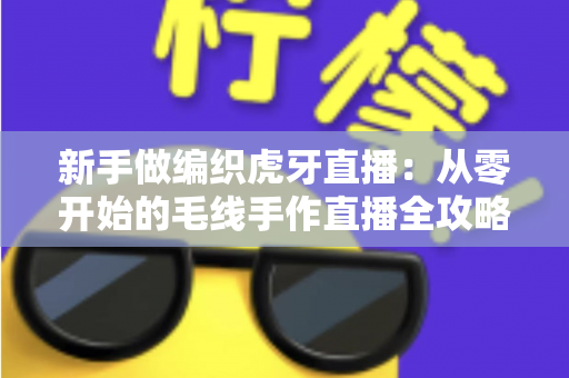 新手做编织虎牙直播：从零开始的毛线手作直播全攻略