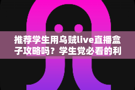 推荐学生用乌贼live直播盒子攻略吗？学生党必看的利弊分析与避坑指南