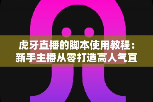 虎牙直播的脚本使用教程：新手主播从零打造高人气直播间的完整实战指南