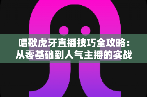 唱歌虎牙直播技巧全攻略：从零基础到人气主播的实战指南