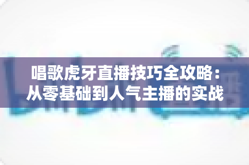 唱歌虎牙直播技巧全攻略：从零基础到人气主播的实战指南