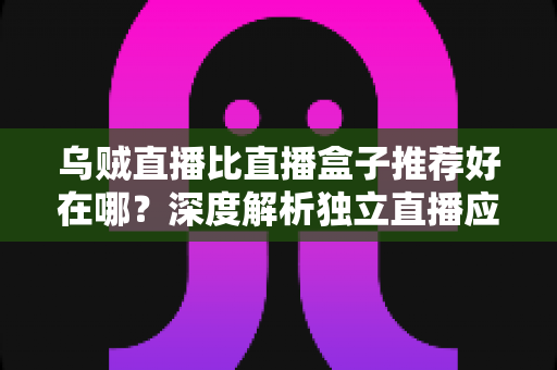 乌贼直播比直播盒子推荐好在哪？深度解析独立直播应用的核心优势与选择指南