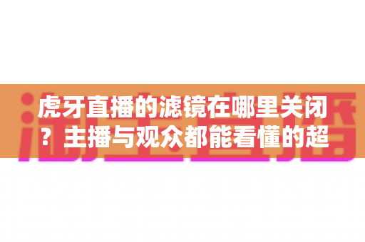 虎牙直播的滤镜在哪里关闭?主播与观众都能看懂的超详细操作教程与实用技巧分享 虎牙直播的滤镜在哪里关闭?主播与观众都能看懂的超详细操作教程与实用技巧分享