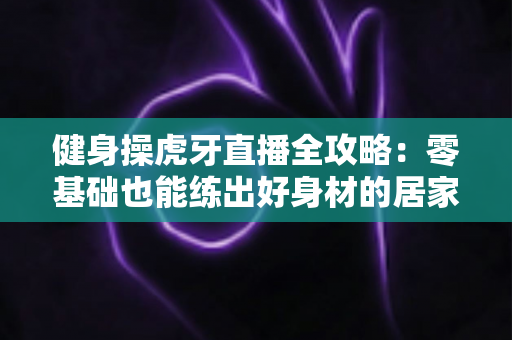 健身操虎牙直播全攻略:零基础也能练出好身材的居家锻炼指南 健身操虎牙直播全攻略:零基础也能练出好身材的居家锻炼指南