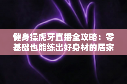 健身操虎牙直播全攻略:零基础也能练出好身材的居家锻炼指南 健身操虎牙直播全攻略:零基础也能练出好身材的居家锻炼指南