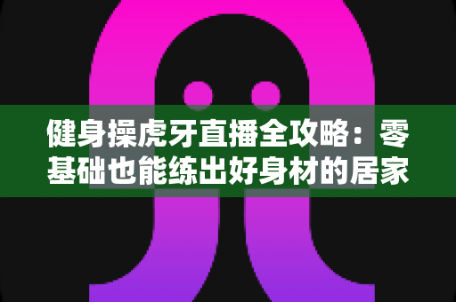 健身操虎牙直播全攻略:零基础也能练出好身材的居家锻炼指南 健身操虎牙直播全攻略:零基础也能练出好身材的居家锻炼指南