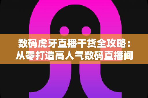 数码虎牙直播干货全攻略：从零打造高人气数码直播间的实战秘籍
