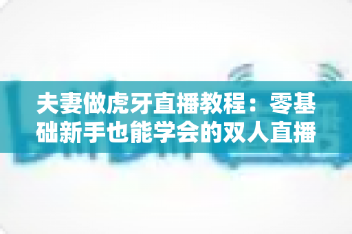 夫妻做虎牙直播教程：零基础新手也能学会的双人直播全攻略