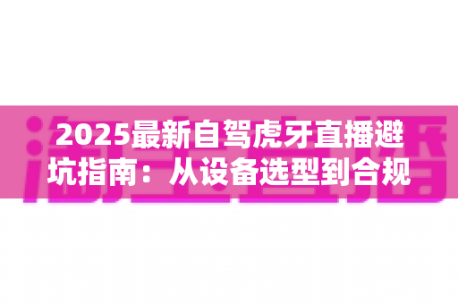 2025最新自驾虎牙直播避坑指南:从设备选型到合规运营,新手主播必看的全流程避雷手册 2025最新自驾虎牙直播避坑指南:从设备选型到合规运营,新手主播必看的全流程避雷手册