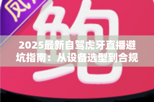2025最新自驾虎牙直播避坑指南:从设备选型到合规运营,新手主播必看的全流程避雷手册 2025最新自驾虎牙直播避坑指南:从设备选型到合规运营,新手主播必看的全流程避雷手册