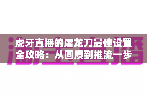 虎牙直播的屠龙刀最佳设置全攻略:从画质到推流一步到位 虎牙直播的屠龙刀最佳设置全攻略:从画质到推流一步到位