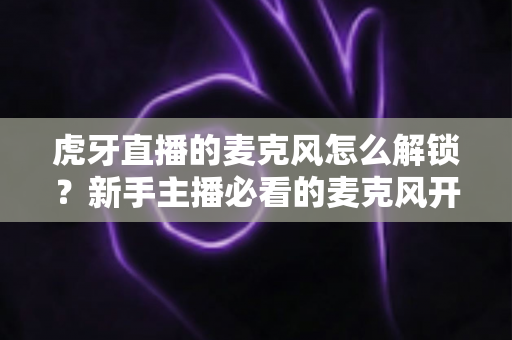 虎牙直播的麦克风怎么解锁?新手主播必看的麦克风开启与故障排除完全指南 虎牙直播的麦克风怎么解锁?新手主播必看的麦克风开启与故障排除完全指南