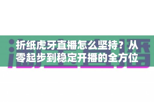 折纸虎牙直播怎么坚持?从零起步到稳定开播的全方位生存指南 折纸虎牙直播怎么坚持?从零起步到稳定开播的全方位生存指南
