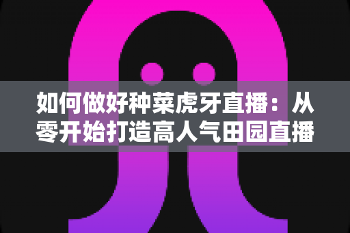 如何做好种菜虎牙直播：从零开始打造高人气田园直播间的实战指南