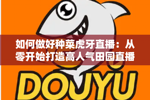 如何做好种菜虎牙直播：从零开始打造高人气田园直播间的实战指南