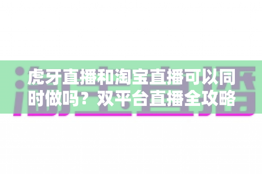 虎牙直播和淘宝直播可以同时做吗?双平台直播全攻略:规则解析、挑战与增收实战指南 虎牙直播和淘宝直播可以同时做吗?双平台直播全攻略:规则解析、挑战与增收实战指南