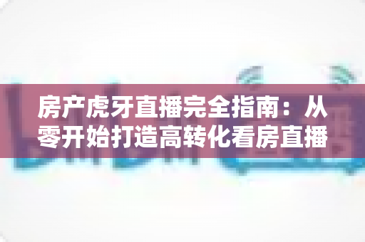 房产虎牙直播完全指南：从零开始打造高转化看房直播间