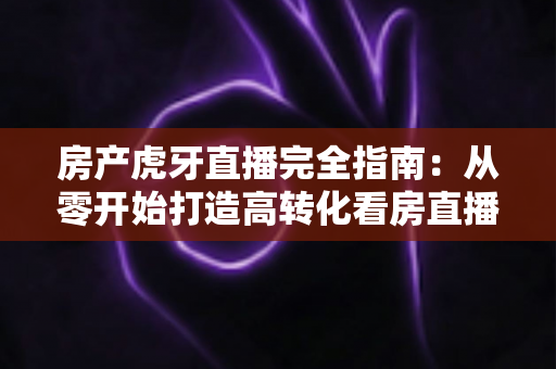 房产虎牙直播完全指南：从零开始打造高转化看房直播间