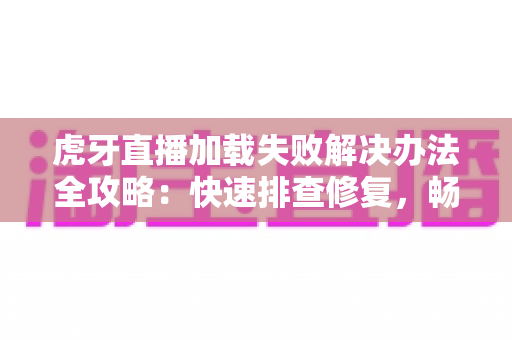 虎牙直播加载失败解决办法全攻略：快速排查修复，畅享高清直播不掉线