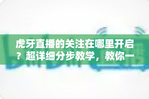 虎牙直播的关注在哪里开启?超详细分步教学,教你一键锁定心仪主播,从此不错过任何一场精彩直播 虎牙直播的关注在哪里开启?超详细分步教学,教你一键锁定心仪主播,从此不错过任何一场精彩直播