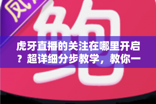 虎牙直播的关注在哪里开启?超详细分步教学,教你一键锁定心仪主播,从此不错过任何一场精彩直播 虎牙直播的关注在哪里开启?超详细分步教学,教你一键锁定心仪主播,从此不错过任何一场精彩直播