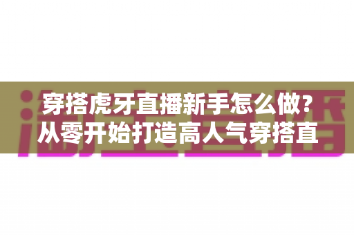 穿搭虎牙直播新手怎么做?从零开始打造高人气穿搭直播间的完整指南 穿搭虎牙直播新手怎么做?从零开始打造高人气穿搭直播间的完整指南