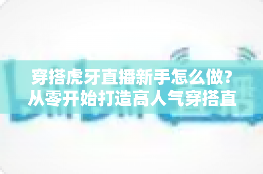 穿搭虎牙直播新手怎么做?从零开始打造高人气穿搭直播间的完整指南 穿搭虎牙直播新手怎么做?从零开始打造高人气穿搭直播间的完整指南