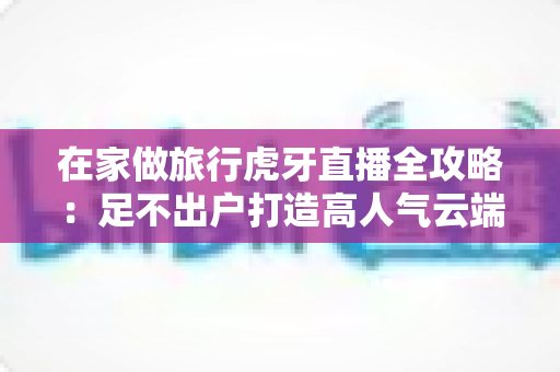 在家做旅行虎牙直播全攻略：足不出户打造高人气云端旅行直播间