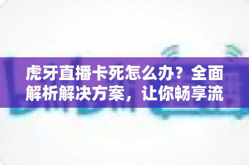 虎牙直播卡死怎么办?全面解析解决方案,让你畅享流畅观播体验 虎牙直播卡死怎么办?全面解析解决方案,让你畅享流畅观播体验