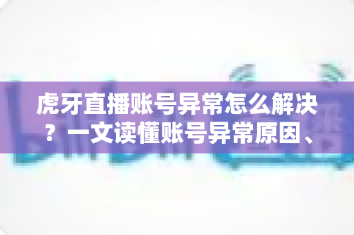 虎牙直播账号异常怎么解决？一文读懂账号异常原因、处理步骤与预防技巧全攻略