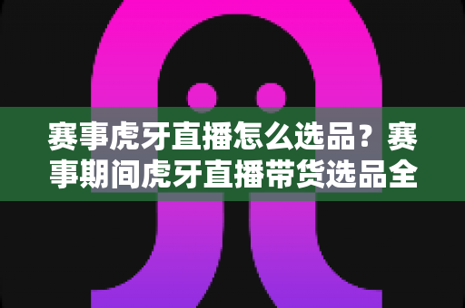 赛事虎牙直播怎么选品？赛事期间虎牙直播带货选品全攻略与实战技巧解析