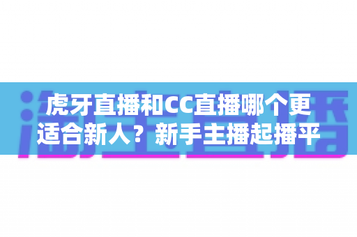 虎牙直播和CC直播哪个更适合新人?新手主播起播平台全方位对比指南 虎牙直播和CC直播哪个更适合新人?新手主播起播平台全方位对比指南