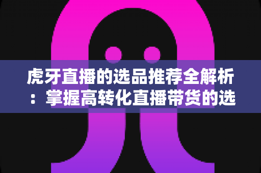 虎牙直播的选品推荐全解析：掌握高转化直播带货的选品策略与实战方法