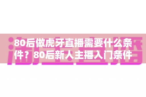 80后做虎牙直播需要什么条件?80后新人主播入门条件与成功逆袭全攻略 80后做虎牙直播需要什么条件?80后新人主播入门条件与成功逆袭全攻略