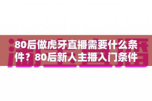 80后做虎牙直播需要什么条件?80后新人主播入门条件与成功逆袭全攻略 80后做虎牙直播需要什么条件?80后新人主播入门条件与成功逆袭全攻略