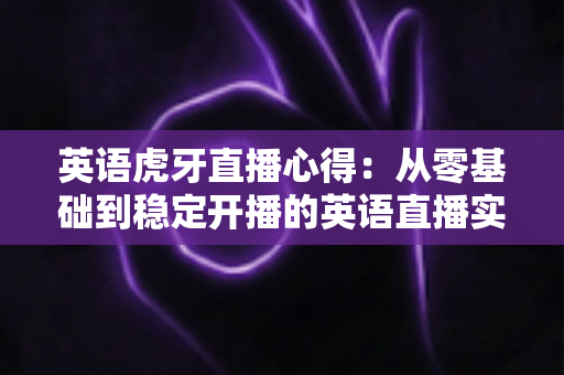 英语虎牙直播心得：从零基础到稳定开播的英语直播实战经验全解析