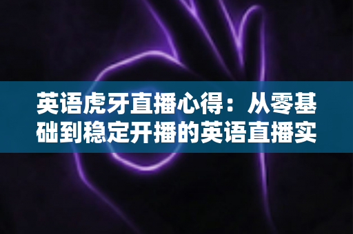 英语虎牙直播心得：从零基础到稳定开播的英语直播实战经验全解析