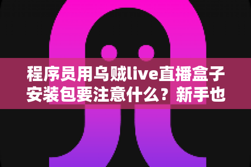 程序员用乌贼live直播盒子安装包要注意什么？新手也能看懂的安装安全全攻略