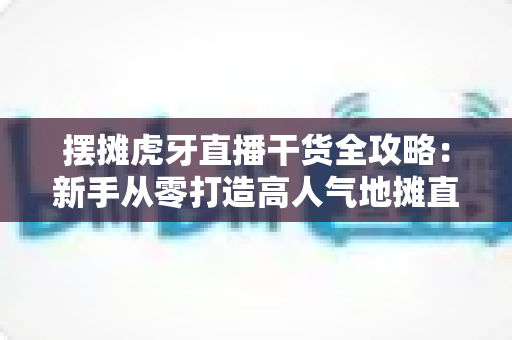 摆摊虎牙直播干货全攻略:新手从零打造高人气地摊直播间的实战秘籍 摆摊虎牙直播干货全攻略:新手从零打造高人气地摊直播间的实战秘籍