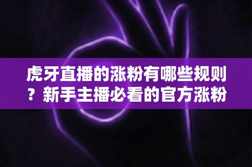 虎牙直播的涨粉有哪些规则？新手主播必看的官方涨粉规则全解析与实战指南