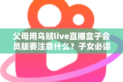 父母用乌贼live直播盒子会员版要注意什么？子女必读的安全使用与避坑全指南