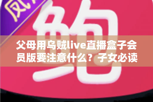 父母用乌贼live直播盒子会员版要注意什么？子女必读的安全使用与避坑全指南