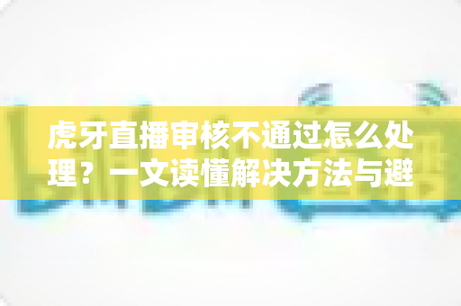 虎牙直播审核不通过怎么处理?一文读懂解决方法与避坑指南 虎牙直播审核不通过怎么处理?一文读懂解决方法与避坑指南