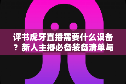 评书虎牙直播需要什么设备？新人主播必备装备清单与开播指南全解析