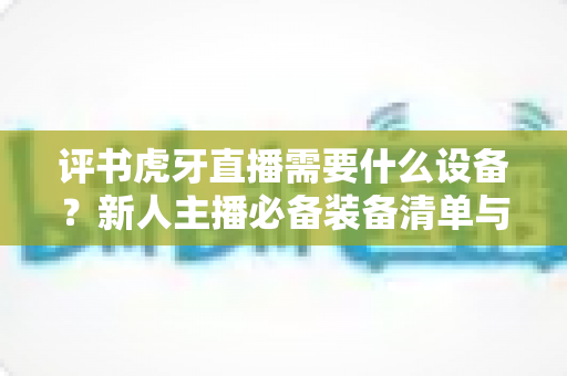 评书虎牙直播需要什么设备？新人主播必备装备清单与开播指南全解析