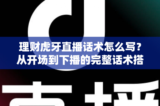理财虎牙直播话术怎么写？从开场到下播的完整话术搭建指南与合规要点全解析
