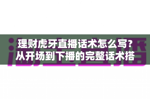 理财虎牙直播话术怎么写？从开场到下播的完整话术搭建指南与合规要点全解析