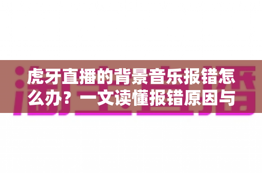 虎牙直播的背景音乐报错怎么办?一文读懂报错原因与高效解决方案 虎牙直播的背景音乐报错怎么办?一文读懂报错原因与高效解决方案