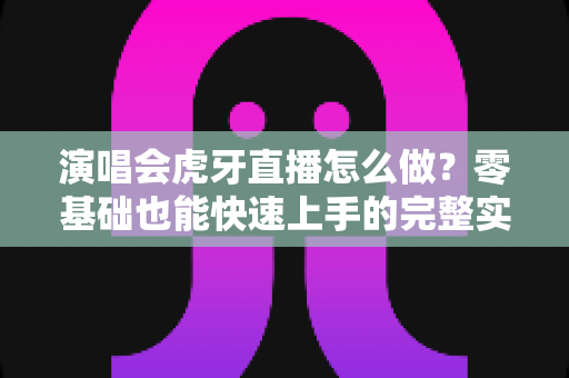 演唱会虎牙直播怎么做?零基础也能快速上手的完整实操攻略 演唱会虎牙直播怎么做?零基础也能快速上手的完整实操攻略